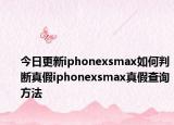 今日更新iphonexsmax如何判断真假iphonexsmax真假查询方法