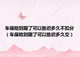 车保险到期了可以推迟多久不扣分（车保险到期了可以推迟多久交）