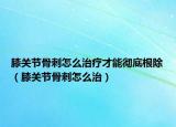 膝关节骨刺怎么治疗才能彻底根除（膝关节骨刺怎么治）