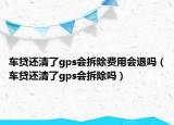车贷还清了gps会拆除费用会退吗（车贷还清了gps会拆除吗）