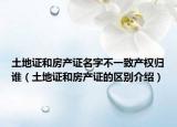 土地证和房产证名字不一致产权归谁（土地证和房产证的区别介绍）