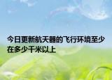 今日更新航天器的飞行环境至少在多少千米以上