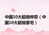 中国10大超级帅哥（中国10大超级豪宅）