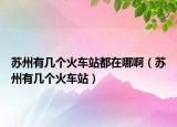 苏州有几个火车站都在哪啊（苏州有几个火车站）
