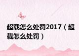 超载怎么处罚2017（超载怎么处罚）