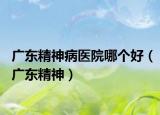 广东精神病医院哪个好（广东精神）
