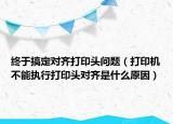 终于搞定对齐打印头问题（打印机不能执行打印头对齐是什么原因）