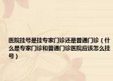 医院挂号是挂专家门诊还是普通门诊（什么是专家门诊和普通门诊医院应该怎么挂号）