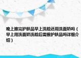 晚上擦完护肤品早上洗脸还用洗面奶吗（早上用洗面奶洗脸后需擦护肤品吗详细介绍）