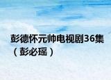 彭德怀元帅电视剧36集（彭必瑶）