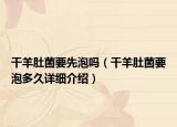干羊肚菌要先泡吗（干羊肚菌要泡多久详细介绍）