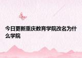 今日更新重庆教育学院改名为什么学院