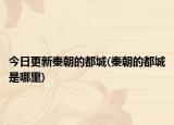 今日更新秦朝的都城(秦朝的都城是哪里)