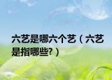 六艺是哪六个艺（六艺是指哪些?）
