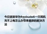 今日更新华为freebuds4i一只耳机充不上电怎么办带来最新的解决方法
