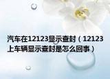 汽车在12123显示查封（12123上车辆显示查封是怎么回事）