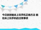 今日更新躺床上玩手机正确方法 躺在床上玩手机的注意事项