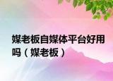 媒老板自媒体平台好用吗（媒老板）