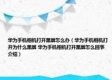 华为手机相机打开黑屏怎么办（华为手机相机打开为什么黑屏 华为手机相机打开黑屏怎么回事介绍）
