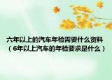 六年以上的汽车年检需要什么资料（6年以上汽车的年检要求是什么）