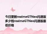 今日更新realmeGTNeo闪速版多少钱realmeGTNeo闪速版最低价格
