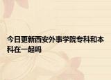 今日更新西安外事学院专科和本科在一起吗