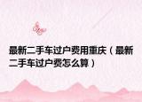 最新二手车过户费用重庆（最新二手车过户费怎么算）