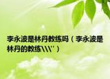 李永波是林丹教练吗（李永波是林丹的教练\