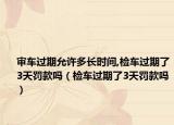审车过期允许多长时间,检车过期了3天罚款吗（检车过期了3天罚款吗）