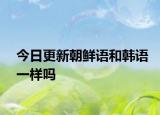 今日更新朝鲜语和韩语一样吗