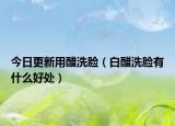 今日更新用醋洗脸（白醋洗脸有什么好处）