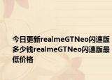 今日更新realmeGTNeo闪速版多少钱realmeGTNeo闪速版最低价格