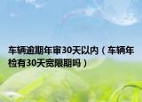 车辆逾期年审30天以内（车辆年检有30天宽限期吗）
