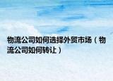 物流公司如何选择外贸市场（物流公司如何转让）
