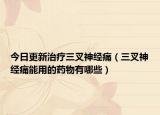 今日更新治疗三叉神经痛（三叉神经痛能用的药物有哪些）