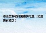 动漫美女被打受重伤吐血（动漫美女被虐）