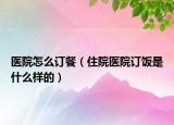 医院怎么订餐（住院医院订饭是什么样的）