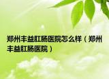 郑州丰益肛肠医院怎么样（郑州丰益肛肠医院）