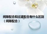 间隙配合和过渡配合有什么区别（间隙配合）