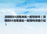 酒精和84消毒液能一起存放吗（酒精和84消毒液能一起用吗详细介绍）
