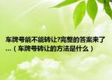 车牌号能不能转让?完整的答案来了...（车牌号转让的方法是什么）