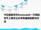 今日更新华为freebuds4i一只耳机充不上电怎么办带来最新的解决方法