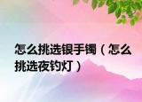 怎么挑选银手镯（怎么挑选夜钓灯）