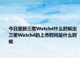 今日更新三星Watch4什么时候出三星Watch4的上市时间是什么时候