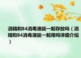 酒精和84消毒液能一起存放吗（酒精和84消毒液能一起用吗详细介绍）