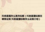 抖音直播怎么更改标题（抖音直播标题在哪里设置 抖音直播标题怎么设置介绍）