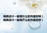 模具设计一般用什么软件最好啊（模具设计一般用什么软件最好啊）