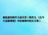 秦始皇和韩冬儿啥关系（韩冬儿 《古今大战秦俑情》中的秦朝中的女主角）