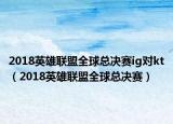 2018英雄联盟全球总决赛ig对kt（2018英雄联盟全球总决赛）