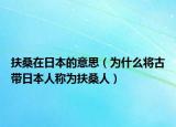 扶桑在日本的意思（为什么将古带日本人称为扶桑人）
